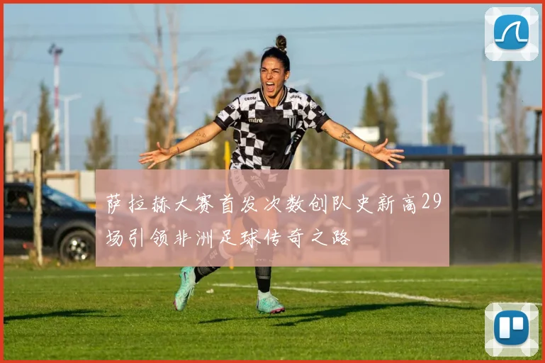 萨拉赫大赛首发次数创队史新高29场引领非洲足球传奇之路