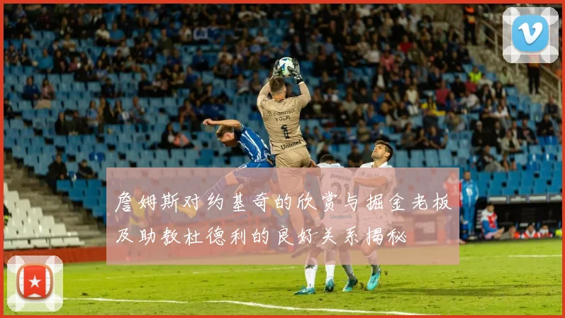詹姆斯对约基奇的欣赏与掘金老板及助教杜德利的良好关系揭秘