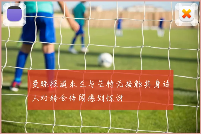 曼晚报道米兰与芒特无接触其身边人对转会传闻感到惊讶