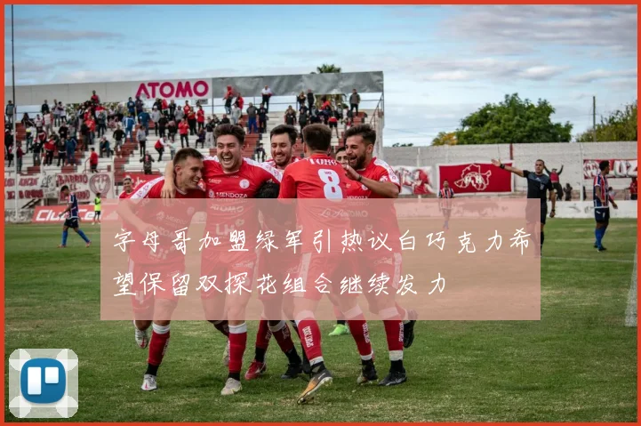 字母哥加盟绿军引热议白巧克力希望保留双探花组合继续发力