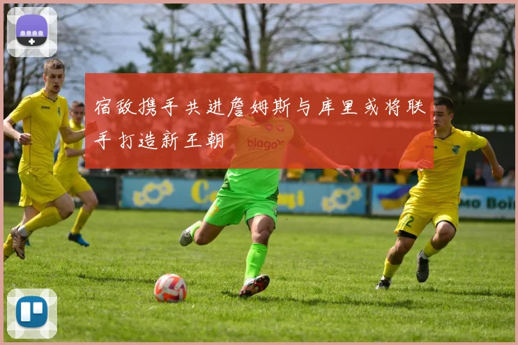 宿敌携手共进詹姆斯与库里或将联手打造新王朝