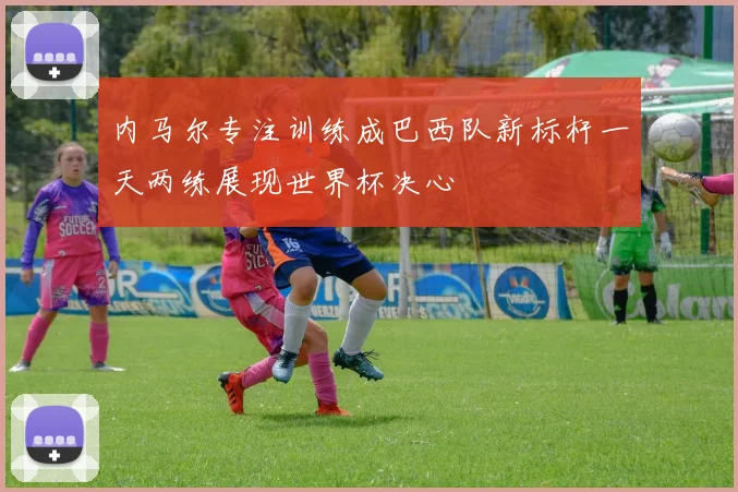 内马尔专注训练成巴西队新标杆一天两练展现世界杯决心