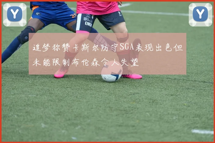 追梦称赞卡斯尔防守SGA表现出色但未能限制布伦森令人失望