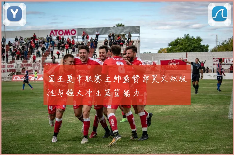国王夏季联赛主帅盛赞郭昊文积极性与强大冲击篮筐能力