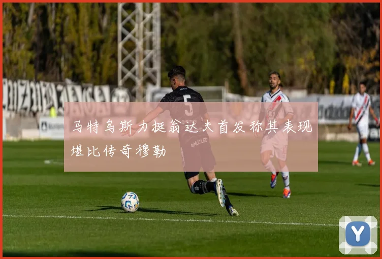 马特乌斯力挺翁达夫首发称其表现堪比传奇穆勒