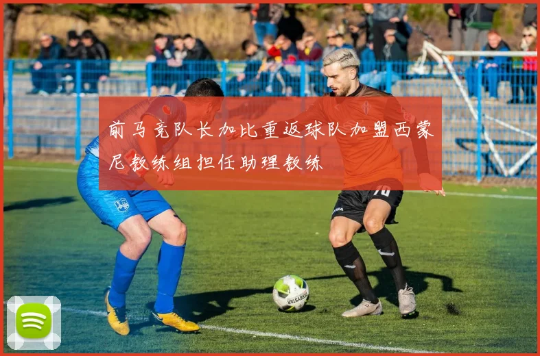 前马竞队长加比重返球队加盟西蒙尼教练组担任助理教练